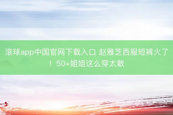 滚球app中国官网下载入口 赵雅芝西服短裤火了！50+姐姐这么穿太敢