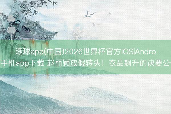 滚球app(中国)2026世界杯官方IOS|Android手机app下载 赵丽颖放假转头！衣品飙升的诀要公开
