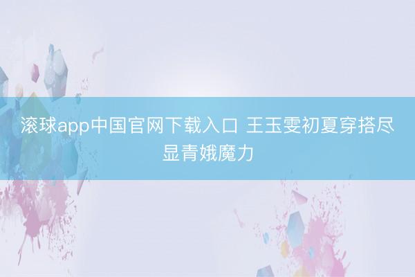 滚球app中国官网下载入口 王玉雯初夏穿搭尽显青娥魔力