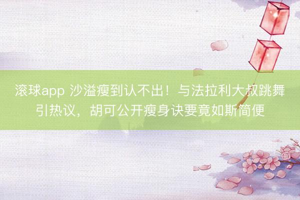 滚球app 沙溢瘦到认不出！与法拉利大叔跳舞引热议，胡可公开瘦身诀要竟如斯简便