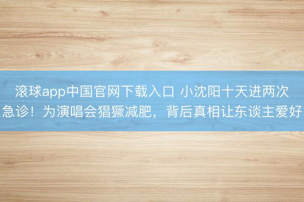 滚球app中国官网下载入口 小沈阳十天进两次急诊！为演唱会猖獗减肥，背后真相让东谈主爱好