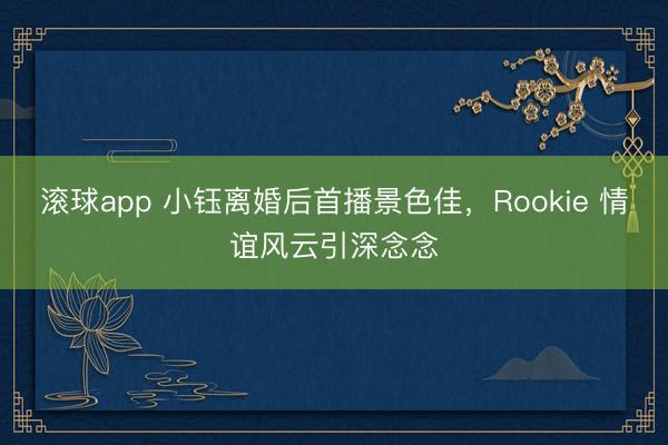 滚球app 小钰离婚后首播景色佳，Rookie 情谊风云引深念念
