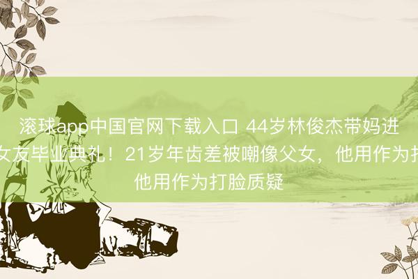 滚球app中国官网下载入口 44岁林俊杰带妈进入23岁女友毕业典礼！21岁年齿差被嘲像父女，他用作为打脸质疑