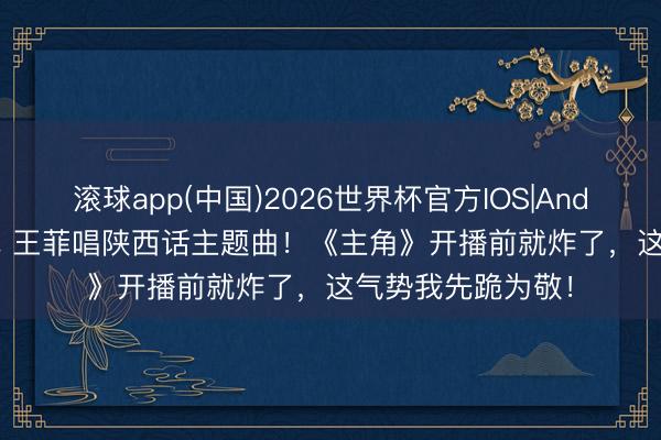 滚球app(中国)2026世界杯官方IOS|Android手机app下载 王菲唱陕西话主题曲！《主角》开播前就炸了，这气势我先跪为敬！