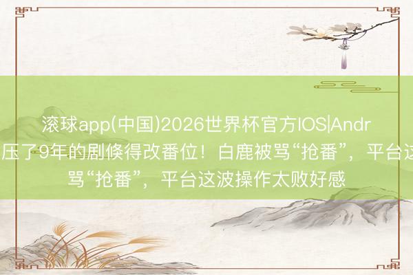 滚球app(中国)2026世界杯官方IOS|Android手机app下载 压了9年的剧倏得改番位！白鹿被骂“抢番”，平台这波操作太败好感