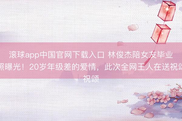 滚球app中国官网下载入口 林俊杰陪女友毕业照曝光！20岁年级差的爱情，此次全网王人在送祝颂