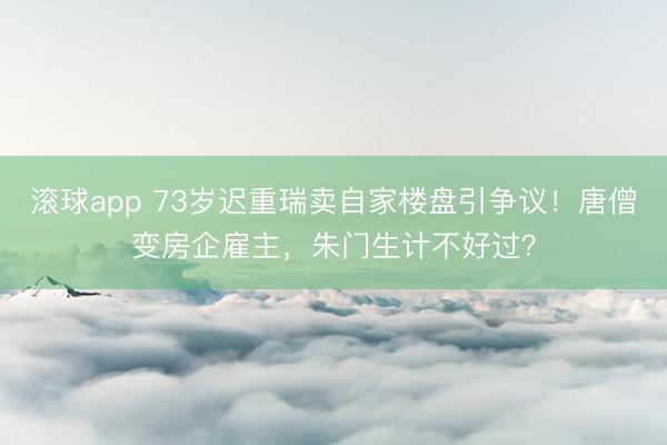 滚球app 73岁迟重瑞卖自家楼盘引争议！唐僧变房企雇主，朱门生计不好过？