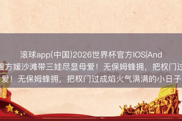 滚球app(中国)2026世界杯官方IOS|Android手机app下载 天王嫂方媛沙滩带三娃尽显母爱！无保姆蜂拥，把权门过成焰火气满满的小日子