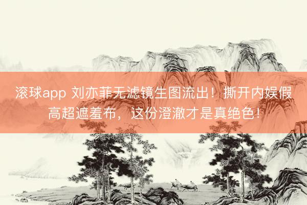 滚球app 刘亦菲无滤镜生图流出！撕开内娱假高超遮羞布，这份澄澈才是真绝色！