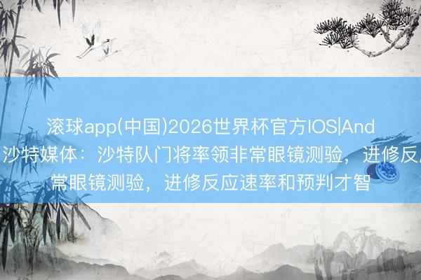 滚球app(中国)2026世界杯官方IOS|Android手机app下载 沙特媒体：沙特队门将率领非常眼镜测验，进修反应速率和预判才智