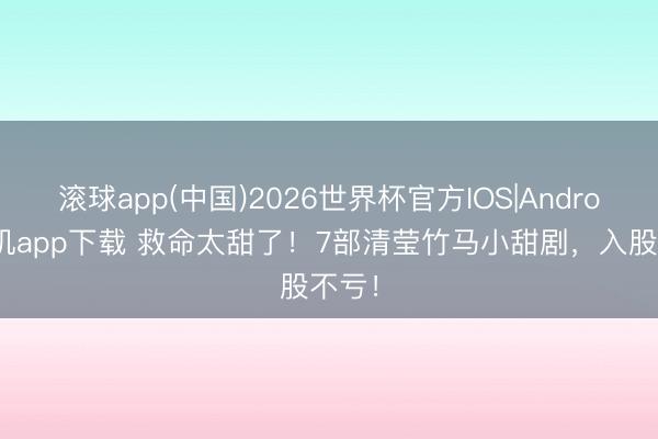 滚球app(中国)2026世界杯官方IOS|Android手机app下载 救命太甜了！7部清莹竹马小甜剧，入股不亏！