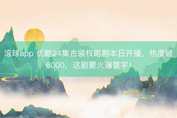滚球app 优酷24集古装权略剧本日开播，热度破6000，这剧要火遍寰宇！