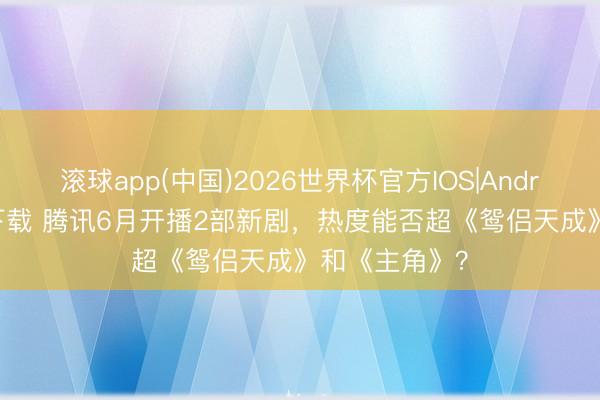 滚球app(中国)2026世界杯官方IOS|Android手机app下载 腾讯6月开播2部新剧，热度能否超《鸳侣天成》和《主角》？
