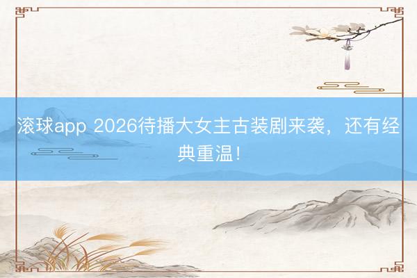 滚球app 2026待播大女主古装剧来袭，还有经典重温！