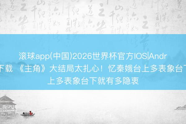 滚球app(中国)2026世界杯官方IOS|Android手机app下载 《主角》大结局太扎心！忆秦娥台上多表象台下就有多隐衷