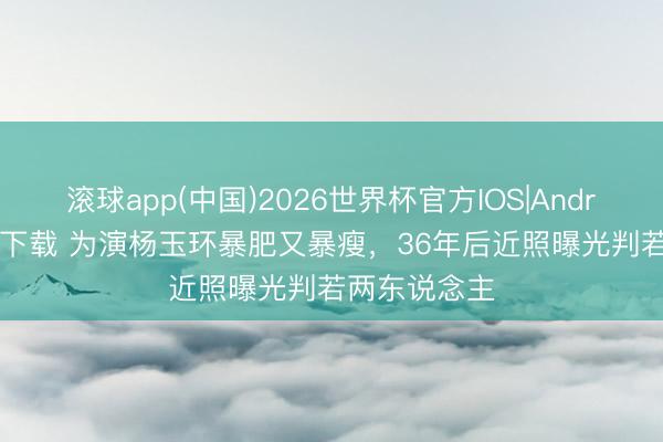 滚球app(中国)2026世界杯官方IOS|Android手机app下载 为演杨玉环暴肥又暴瘦,36年后近照曝光判若两东说念主