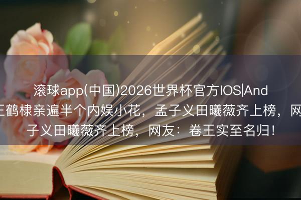滚球app(中国)2026世界杯官方IOS|Android手机app下载 王鹤棣亲遍半个内娱小花，孟子义田曦薇齐上榜，网友：卷王实至名归！