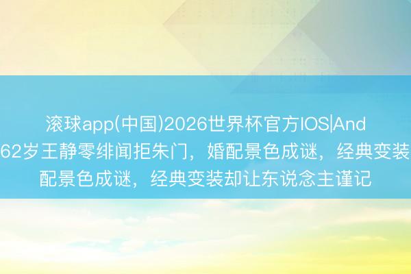 滚球app(中国)2026世界杯官方IOS|Android手机app下载 62岁王静零绯闻拒朱门,婚配景色成谜,经典变装却让东说念主谨记