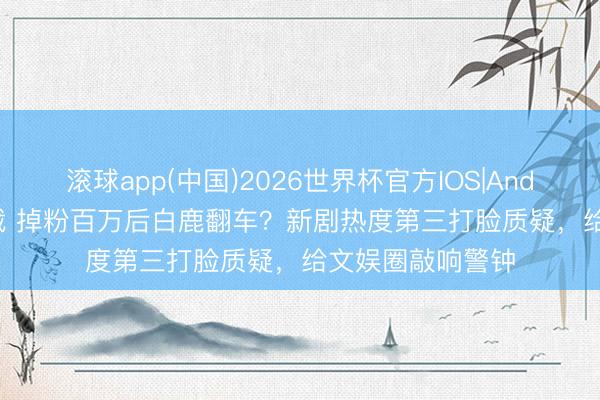 滚球app(中国)2026世界杯官方IOS|Android手机app下载 掉粉百万后白鹿翻车?新剧热度第三打脸质疑,给文娱圈敲响警钟