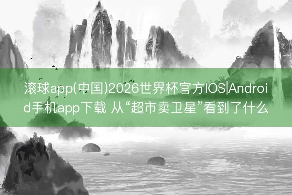 滚球app(中国)2026世界杯官方IOS|Android手机app下载 从“超市卖卫星”看到了什么