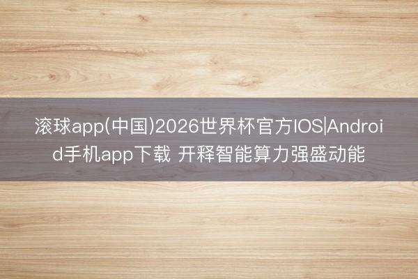 滚球app(中国)2026世界杯官方IOS|Android手机app下载 开释智能算力强盛动能