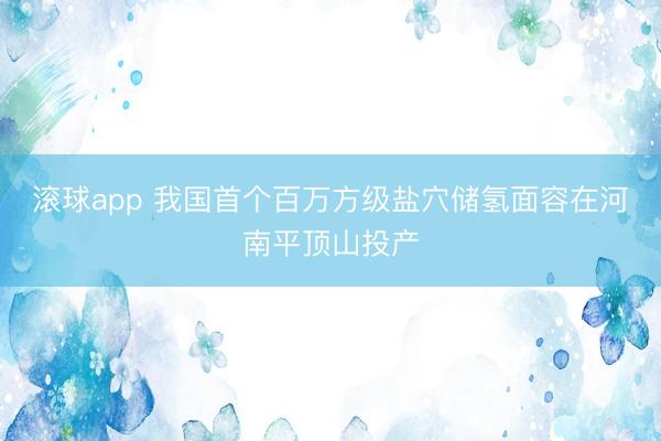 滚球app 我国首个百万方级盐穴储氢面容在河南平顶山投产