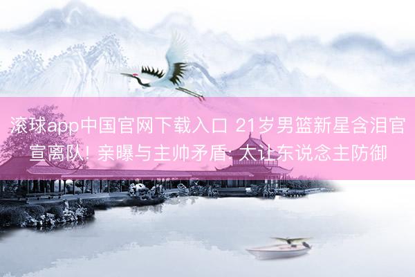 滚球app中国官网下载入口 21岁男篮新星含泪官宣离队! 亲曝与主帅矛盾: 太让东说念主防御