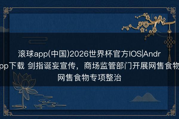 滚球app(中国)2026世界杯官方IOS|Android手机app下载 剑指诞妄宣传，商场监管部门开展网售食物专项整治