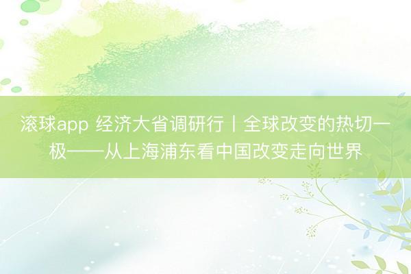 滚球app 经济大省调研行丨全球改变的热切一极——从上海浦东看中国改变走向世界