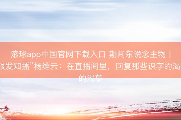 滚球app中国官网下载入口 期间东说念主物丨“银发知播”杨维云：在直播间里，回复那些识字的渴慕