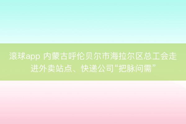 滚球app 内蒙古呼伦贝尔市海拉尔区总工会走进外卖站点、快递公司“把脉问需”