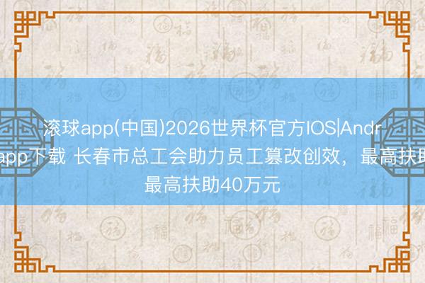 滚球app(中国)2026世界杯官方IOS|Android手机app下载 长春市总工会助力员工篡改创效，最高扶助40万元
