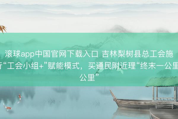 滚球app中国官网下载入口 吉林梨树县总工会施行“工会小组+”赋能模式，买通民附近理“终末一公里”