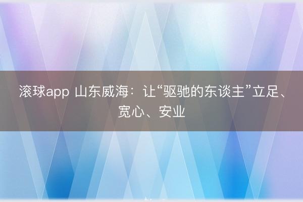 滚球app 山东威海：让“驱驰的东谈主”立足、宽心、安业