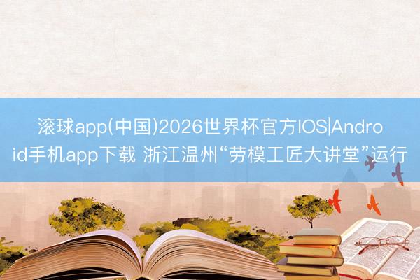 滚球app(中国)2026世界杯官方IOS|Android手机app下载 浙江温州“劳模工匠大讲堂”运行