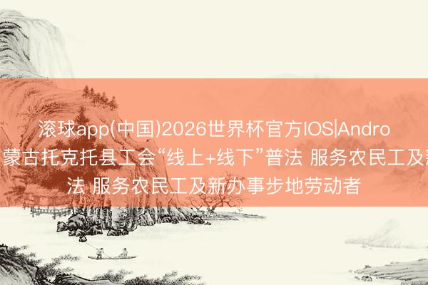 滚球app(中国)2026世界杯官方IOS|Android手机app下载 内蒙古托克托县工会“线上+线下”普法 服务农民工及新办事步地劳动者