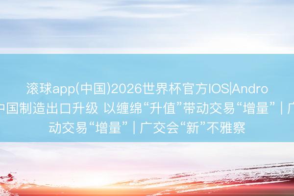 滚球app(中国)2026世界杯官方IOS|Android手机app下载 中国制造出口升级 以缠绵“升值”带动交易“增量” | 广交会“新”不雅察