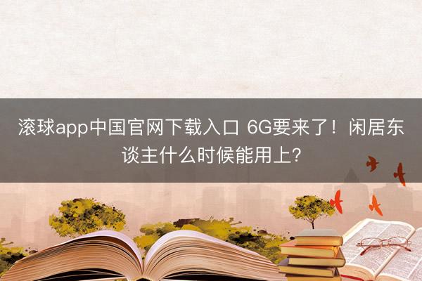 滚球app中国官网下载入口 6G要来了！闲居东谈主什么时候能用上？