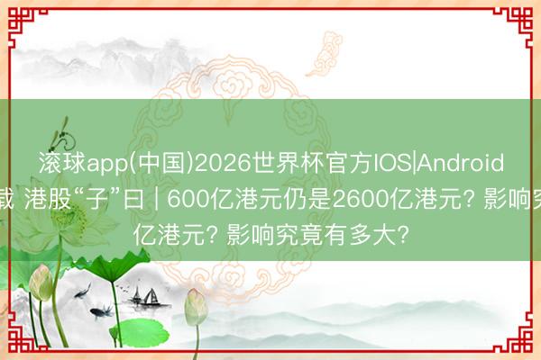滚球app(中国)2026世界杯官方IOS|Android手机app下载 港股“子”曰 | 600亿港元仍是2600亿港元? 影响究竟有多大?