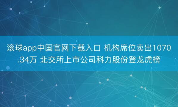 滚球app中国官网下载入口 机构席位卖出1070.34万 北交所上市公司科力股份登龙虎榜