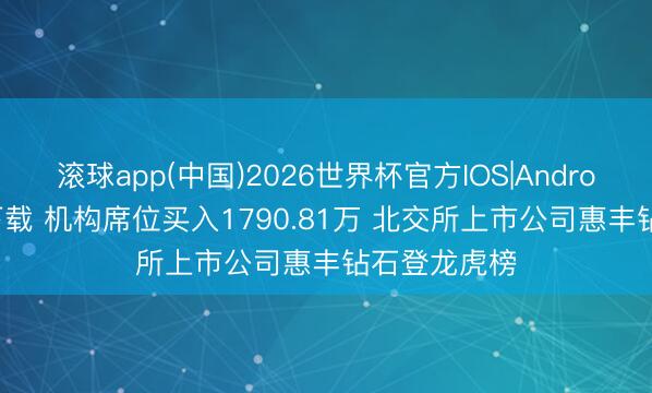 滚球app(中国)2026世界杯官方IOS|Android手机app下载 机构席位买入1790.81万 北交所上市公司惠丰钻石登龙虎榜