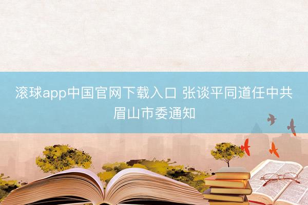 滚球app中国官网下载入口 张谈平同道任中共眉山市委通知