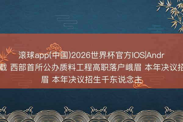 滚球app(中国)2026世界杯官方IOS|Android手机app下载 西部首所公办质料工程高职落户峨眉 本年决议招生千东说念主