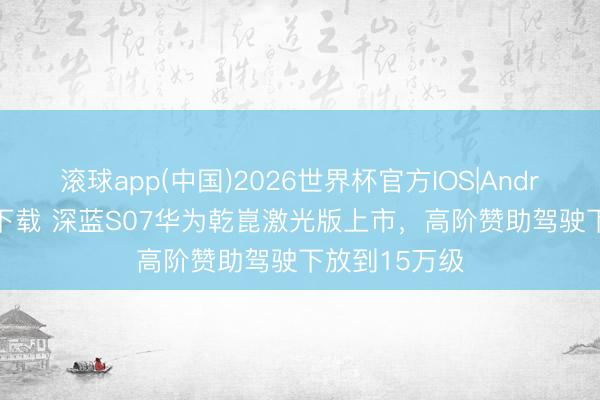 滚球app(中国)2026世界杯官方IOS|Android手机app下载 深蓝S07华为乾崑激光版上市，高阶赞助驾驶下放到15万级