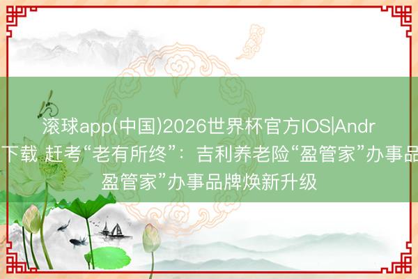滚球app(中国)2026世界杯官方IOS|Android手机app下载 赶考“老有所终”：吉利养老险“盈管家”办事品牌焕新升级