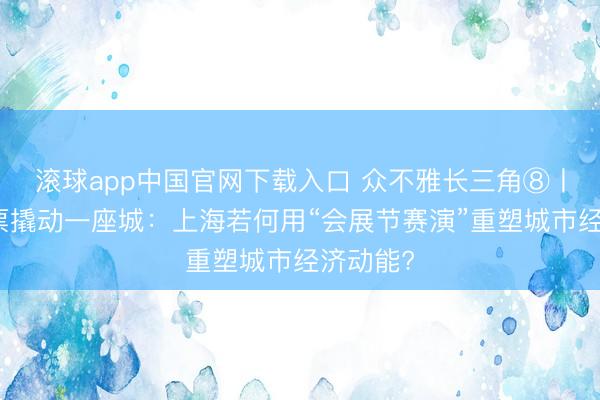 滚球app中国官网下载入口 众不雅长三角⑧丨一张门票撬动一座城：上海若何用“会展节赛演”重塑城市经济动能?