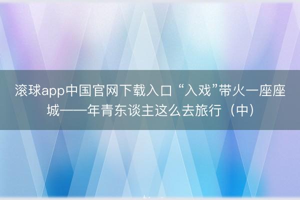 滚球app中国官网下载入口 “入戏”带火一座座城——年青东谈主这么去旅行（中）