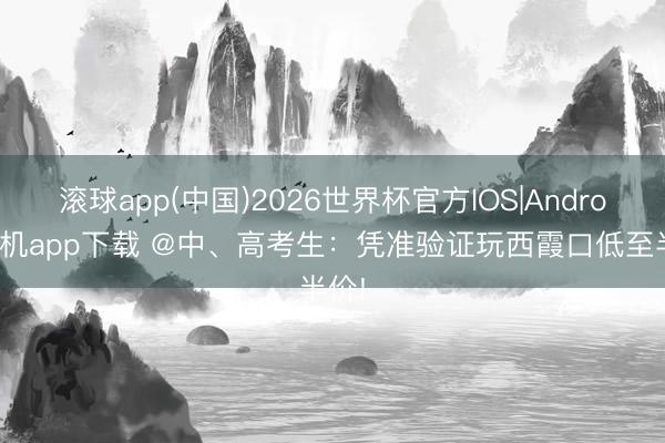 滚球app(中国)2026世界杯官方IOS|Android手机app下载 @中、高考生：凭准验证玩西霞口低至半价!