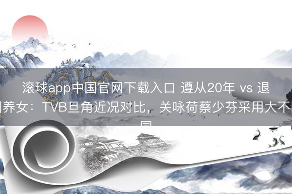 滚球app中国官网下载入口 遵从20年 vs 退圈养女：TVB旦角近况对比，关咏荷蔡少芬采用大不同