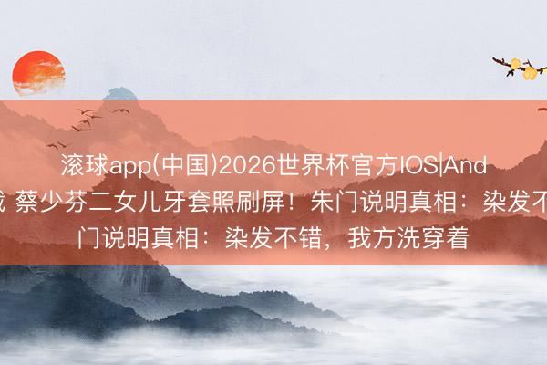 滚球app(中国)2026世界杯官方IOS|Android手机app下载 蔡少芬二女儿牙套照刷屏！朱门说明真相：染发不错，我方洗穿着